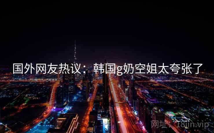 国外网友热议：韩国g奶空姐太夸张了