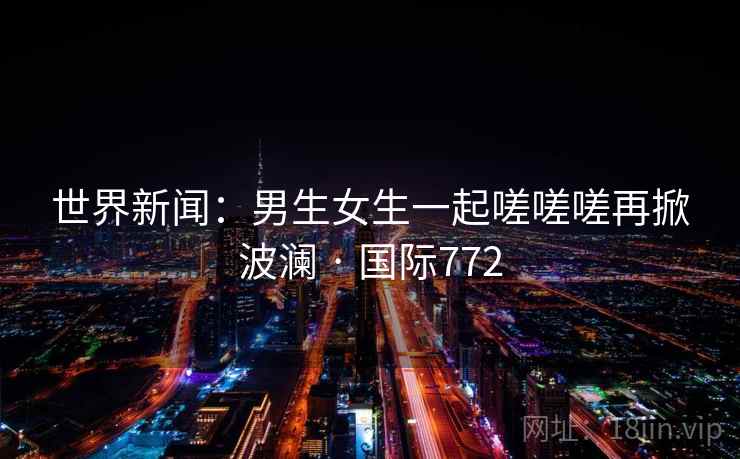 世界新闻：男生女生一起嗟嗟嗟再掀波澜 · 国际772