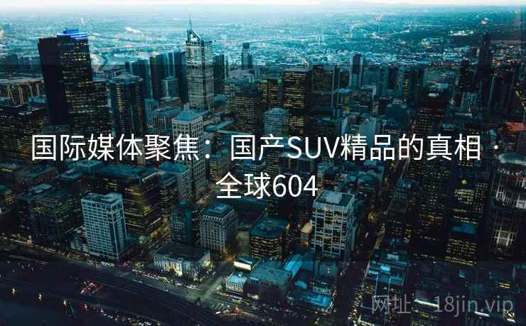 国际媒体聚焦:国产SUV精品的真相 · 全球604 国际媒体聚焦:国产SUV精品的真相 · 全球604