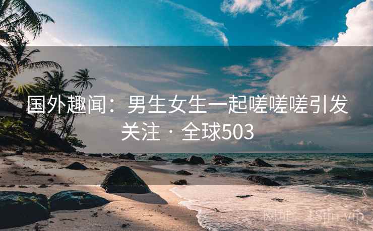 国外趣闻:男生女生一起嗟嗟嗟引发关注 · 全球503 国外趣闻:男生女生一起嗟嗟嗟引发关注 · 全球503