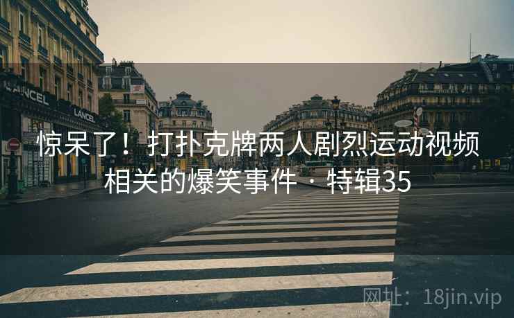 惊呆了！打扑克牌两人剧烈运动视频相关的爆笑事件 · 特辑35