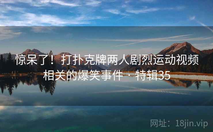 惊呆了！打扑克牌两人剧烈运动视频相关的爆笑事件 · 特辑35