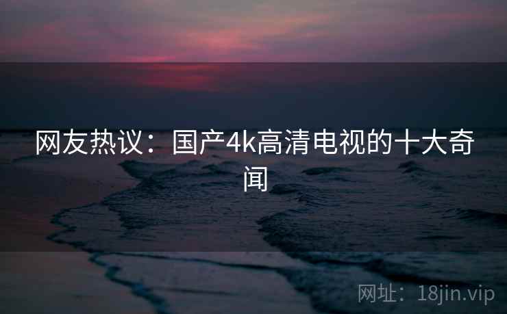 网友热议:国产4k高清电视的十大奇闻 网友热议:国产4k高清电视的十大奇闻