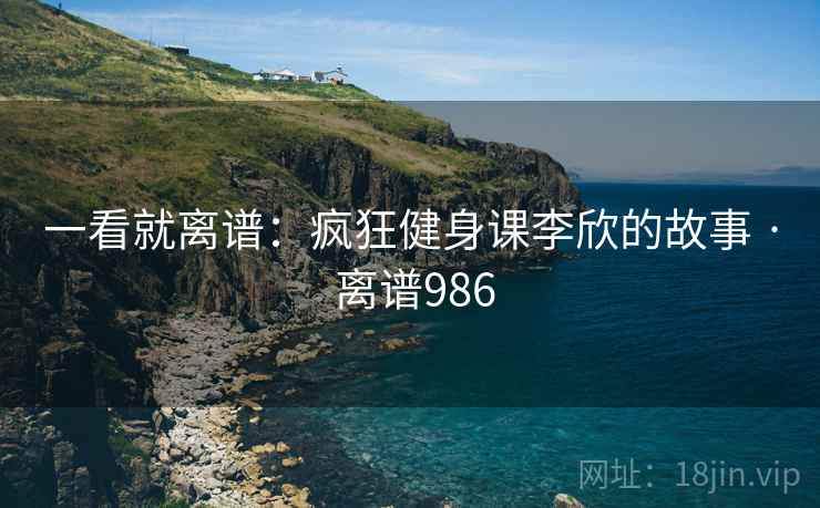 一看就离谱：疯狂健身课李欣的故事 · 离谱986