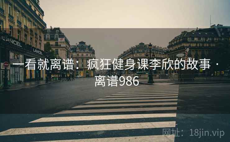 一看就离谱：疯狂健身课李欣的故事 · 离谱986