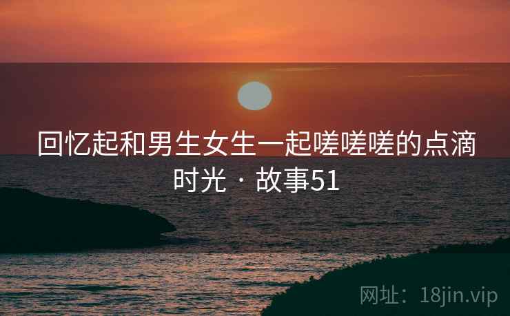 回忆起和男生女生一起嗟嗟嗟的点滴时光 · 故事51 回忆起和男生女生一起嗟嗟嗟的点滴时光 · 故事51