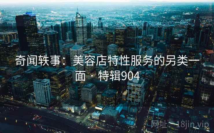 奇闻轶事：美容店特性服务的另类一面 · 特辑904