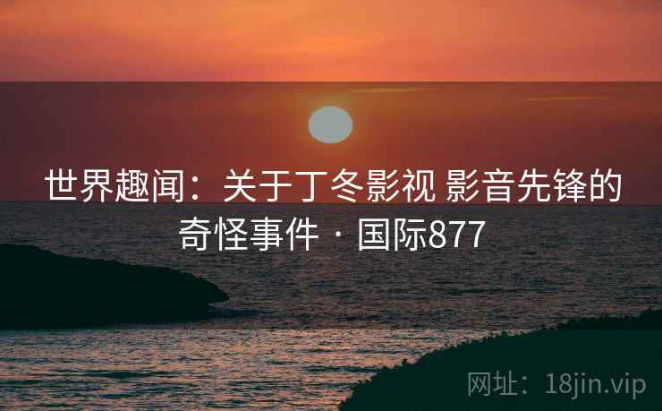 世界趣闻：关于丁冬影视 影音先锋的奇怪事件 · 国际877