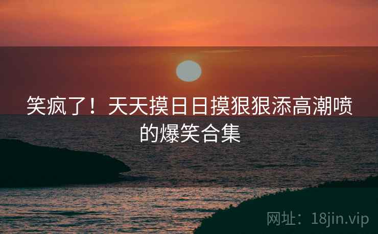 笑疯了!天天摸日日摸狠狠添高潮喷的爆笑合集 笑疯了!天天摸日日摸狠狠添高潮喷的爆笑合集