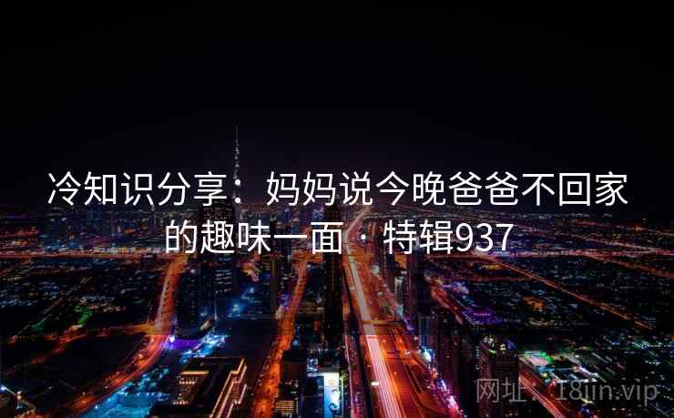 冷知识分享：妈妈说今晚爸爸不回家的趣味一面 · 特辑937