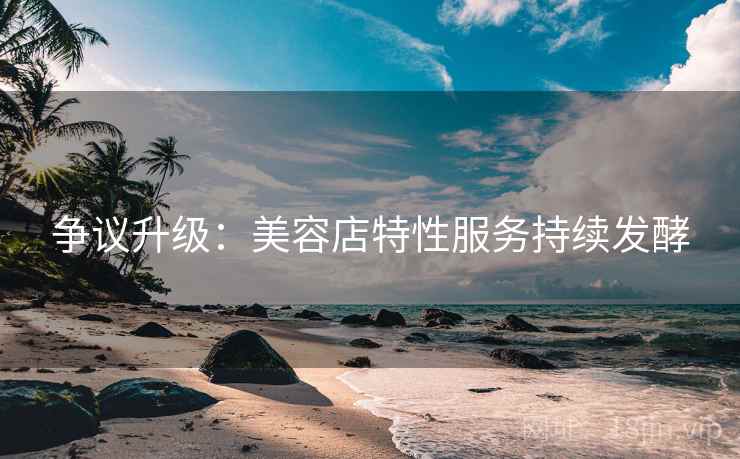 争议升级:美容店特性服务持续发酵 争议升级:美容店特性服务持续发酵