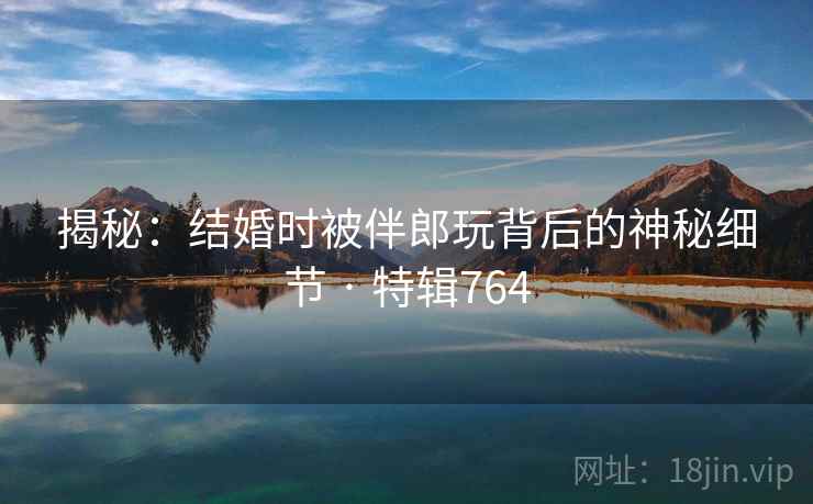 揭秘：结婚时被伴郎玩背后的神秘细节 · 特辑764