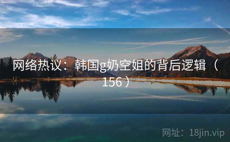 网络热议：韩国g奶空姐的背后逻辑（156 ）