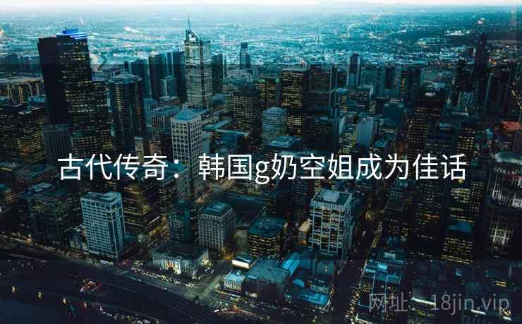 古代传奇：韩国g奶空姐成为佳话