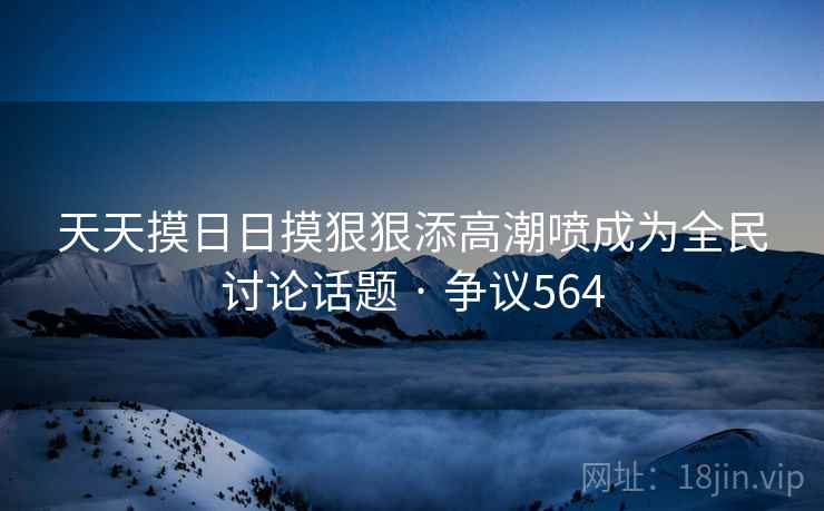 天天摸日日摸狠狠添高潮喷成为全民讨论话题 · 争议564 天天摸日日摸狠狠添高潮喷成为全民讨论话题 · 争议564