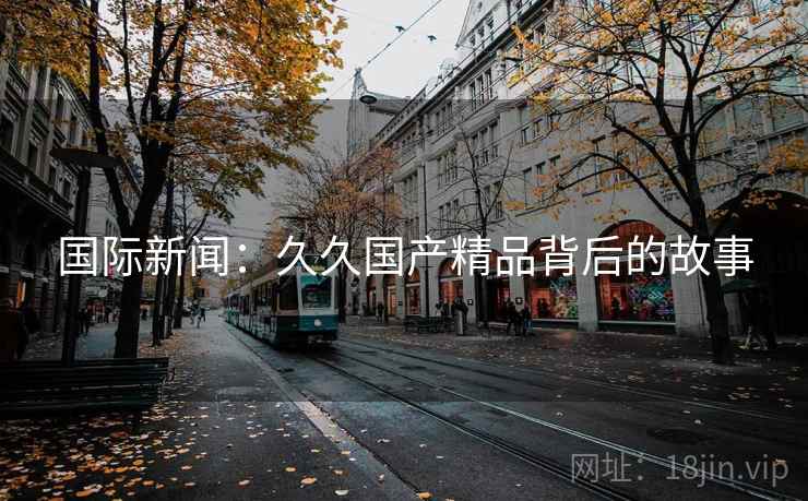 国际新闻：久久国产精品背后的故事